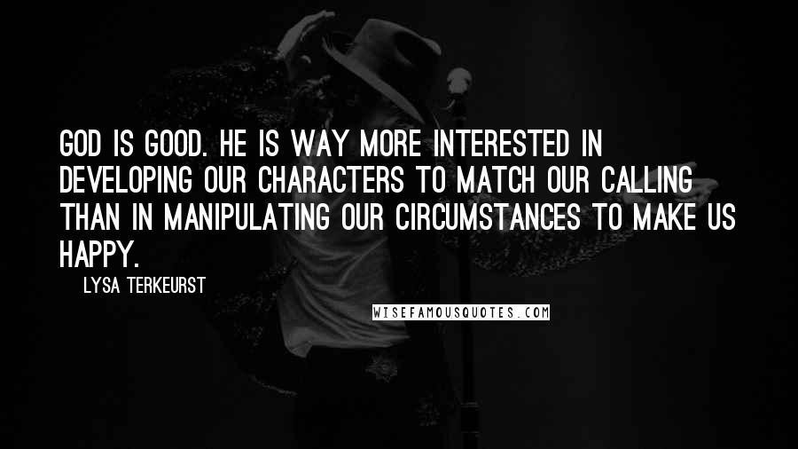 Lysa TerKeurst Quotes: God is good. He is way more interested in developing our characters to match our calling than in manipulating our circumstances to make us happy.