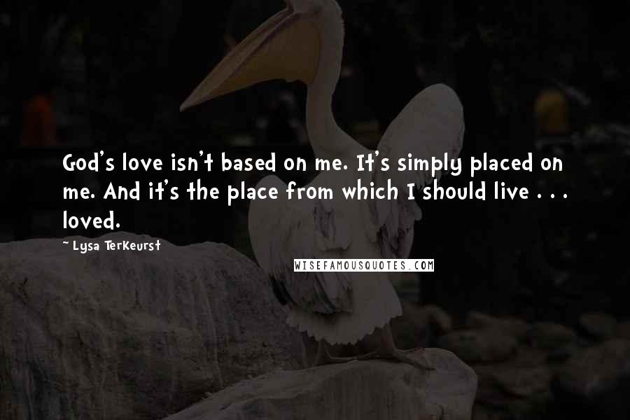 Lysa TerKeurst Quotes: God's love isn't based on me. It's simply placed on me. And it's the place from which I should live . . . loved.