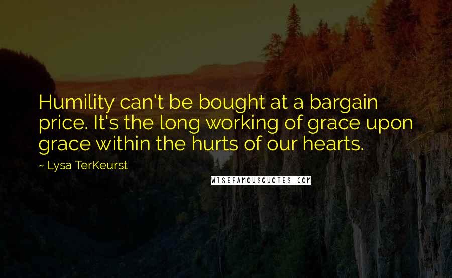 Lysa TerKeurst Quotes: Humility can't be bought at a bargain price. It's the long working of grace upon grace within the hurts of our hearts.