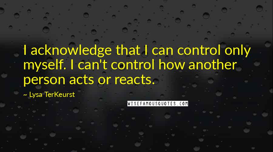Lysa TerKeurst Quotes: I acknowledge that I can control only myself. I can't control how another person acts or reacts.