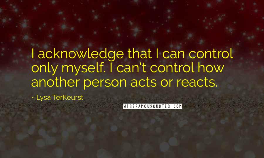 Lysa TerKeurst Quotes: I acknowledge that I can control only myself. I can't control how another person acts or reacts.