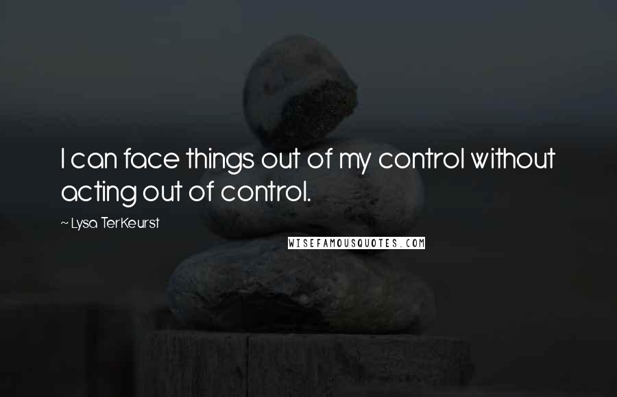 Lysa TerKeurst Quotes: I can face things out of my control without acting out of control.