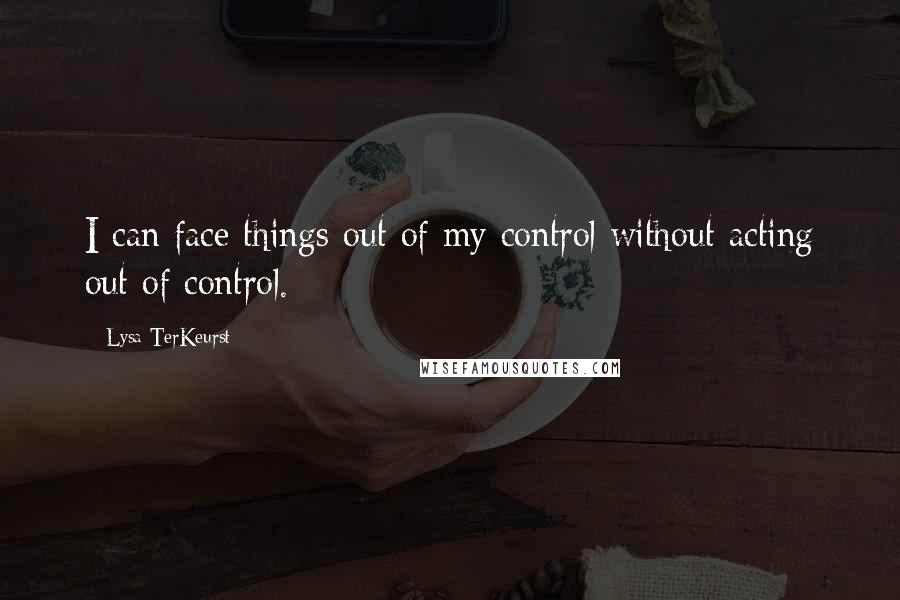 Lysa TerKeurst Quotes: I can face things out of my control without acting out of control.