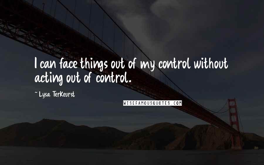 Lysa TerKeurst Quotes: I can face things out of my control without acting out of control.