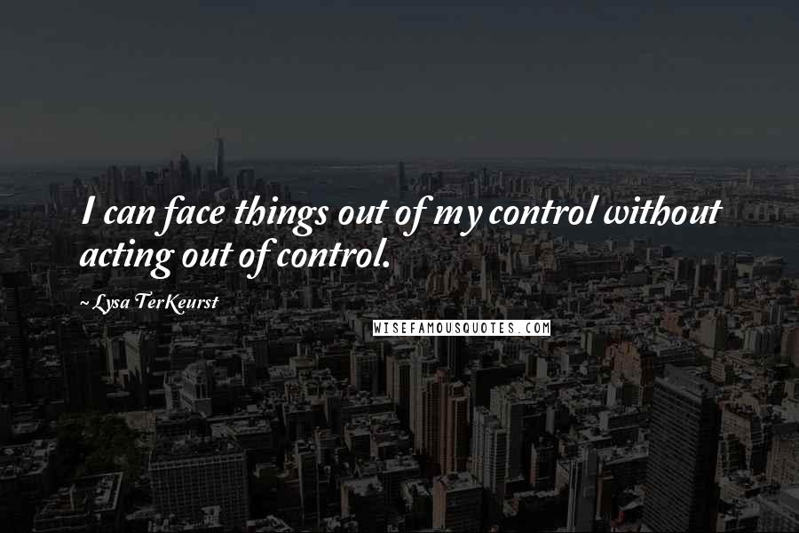 Lysa TerKeurst Quotes: I can face things out of my control without acting out of control.