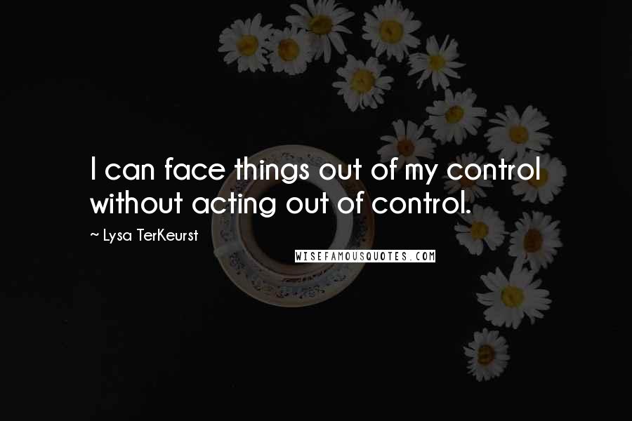 Lysa TerKeurst Quotes: I can face things out of my control without acting out of control.