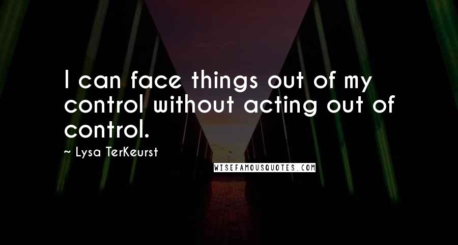 Lysa TerKeurst Quotes: I can face things out of my control without acting out of control.