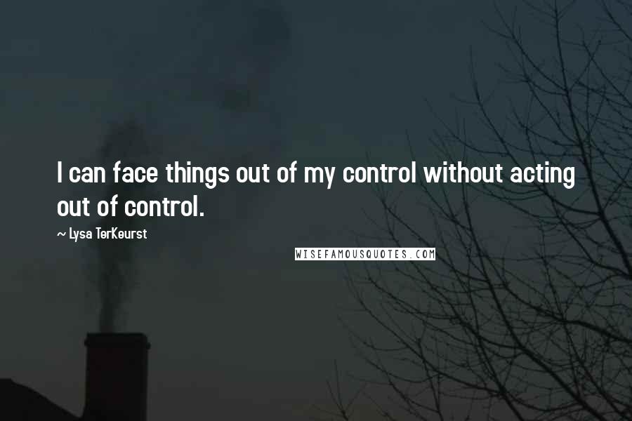 Lysa TerKeurst Quotes: I can face things out of my control without acting out of control.