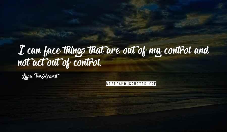 Lysa TerKeurst Quotes: I can face things that are out of my control and not act out of control.