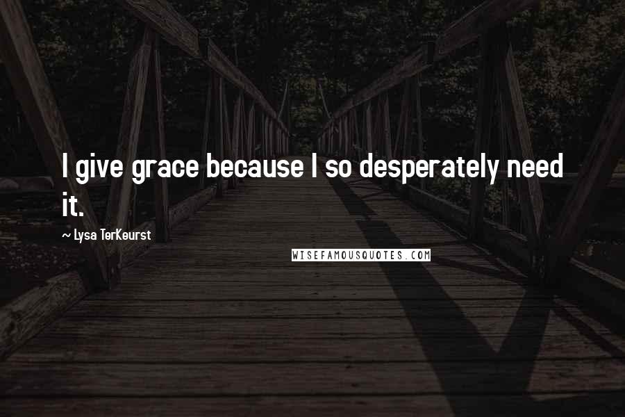 Lysa TerKeurst Quotes: I give grace because I so desperately need it.