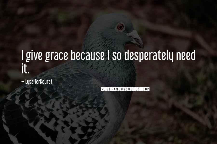 Lysa TerKeurst Quotes: I give grace because I so desperately need it.