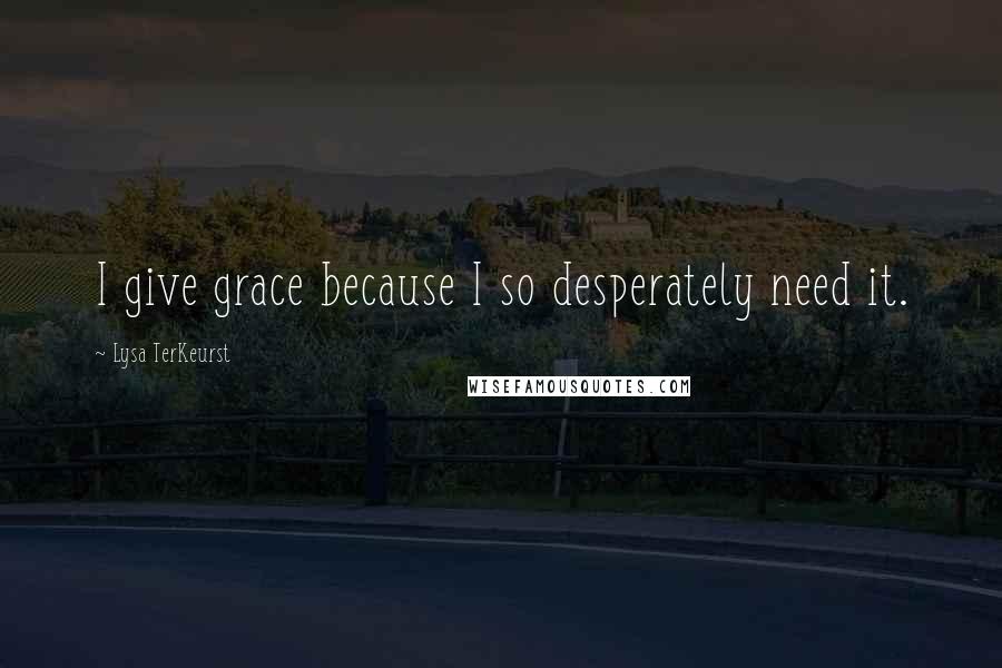 Lysa TerKeurst Quotes: I give grace because I so desperately need it.