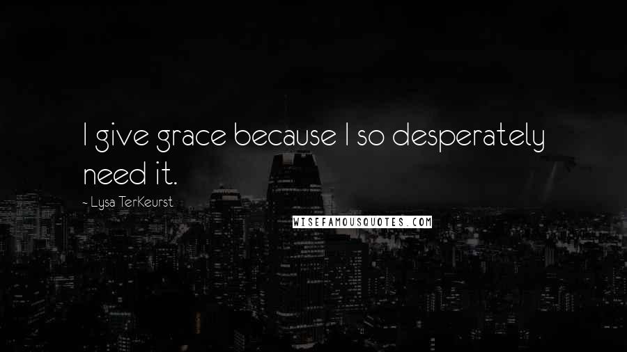 Lysa TerKeurst Quotes: I give grace because I so desperately need it.