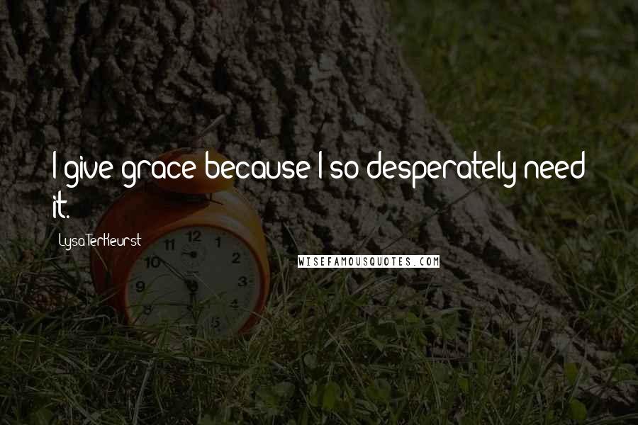 Lysa TerKeurst Quotes: I give grace because I so desperately need it.