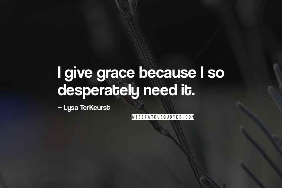 Lysa TerKeurst Quotes: I give grace because I so desperately need it.