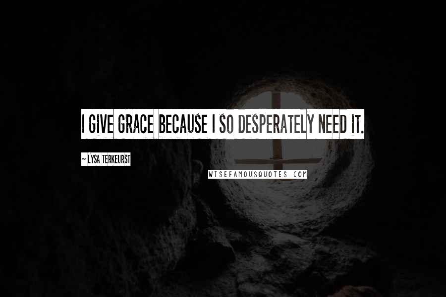 Lysa TerKeurst Quotes: I give grace because I so desperately need it.