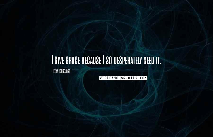 Lysa TerKeurst Quotes: I give grace because I so desperately need it.