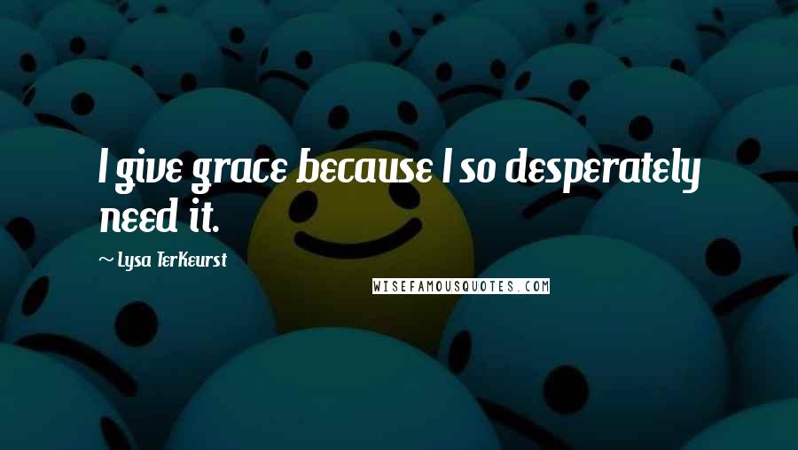 Lysa TerKeurst Quotes: I give grace because I so desperately need it.