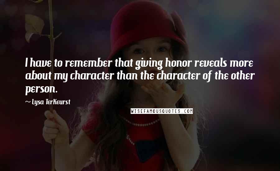 Lysa TerKeurst Quotes: I have to remember that giving honor reveals more about my character than the character of the other person.