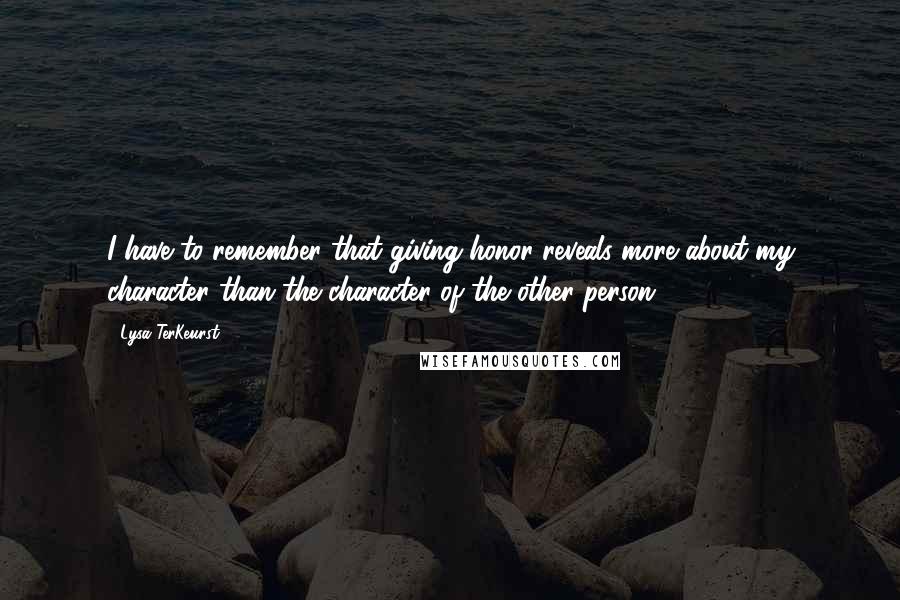 Lysa TerKeurst Quotes: I have to remember that giving honor reveals more about my character than the character of the other person.