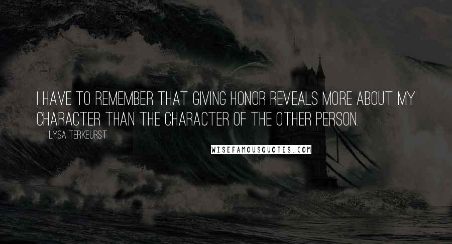 Lysa TerKeurst Quotes: I have to remember that giving honor reveals more about my character than the character of the other person.