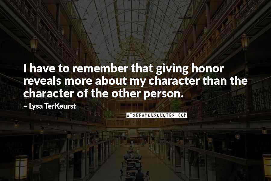 Lysa TerKeurst Quotes: I have to remember that giving honor reveals more about my character than the character of the other person.