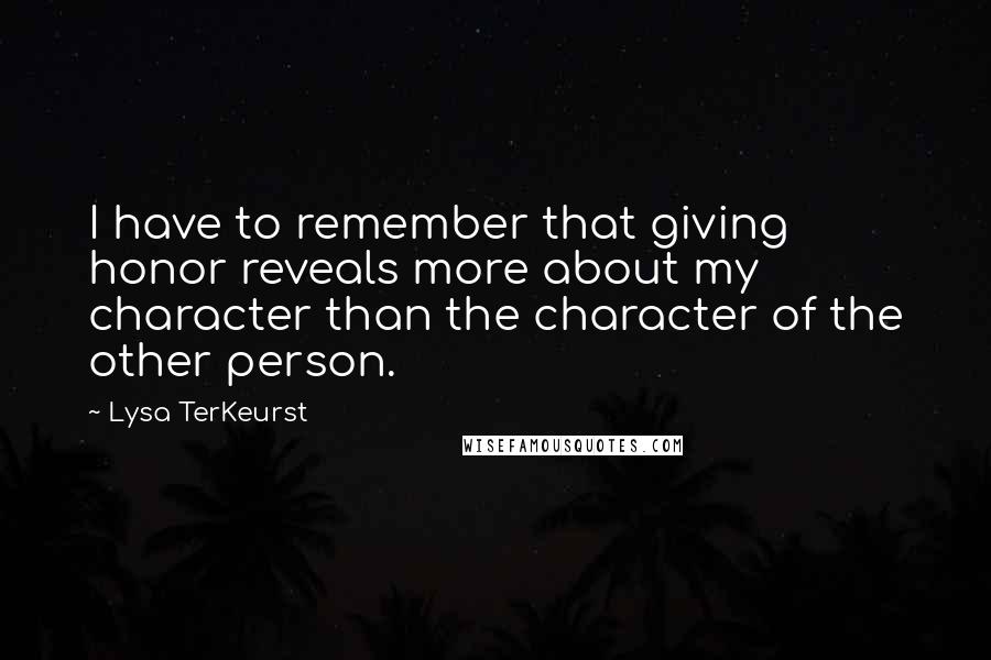 Lysa TerKeurst Quotes: I have to remember that giving honor reveals more about my character than the character of the other person.