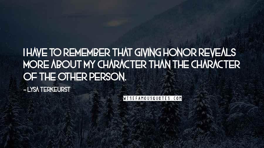 Lysa TerKeurst Quotes: I have to remember that giving honor reveals more about my character than the character of the other person.