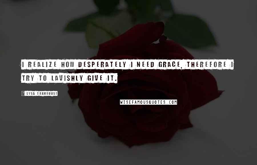Lysa TerKeurst Quotes: I realize how desperately I need grace, therefore I try to lavishly give it.
