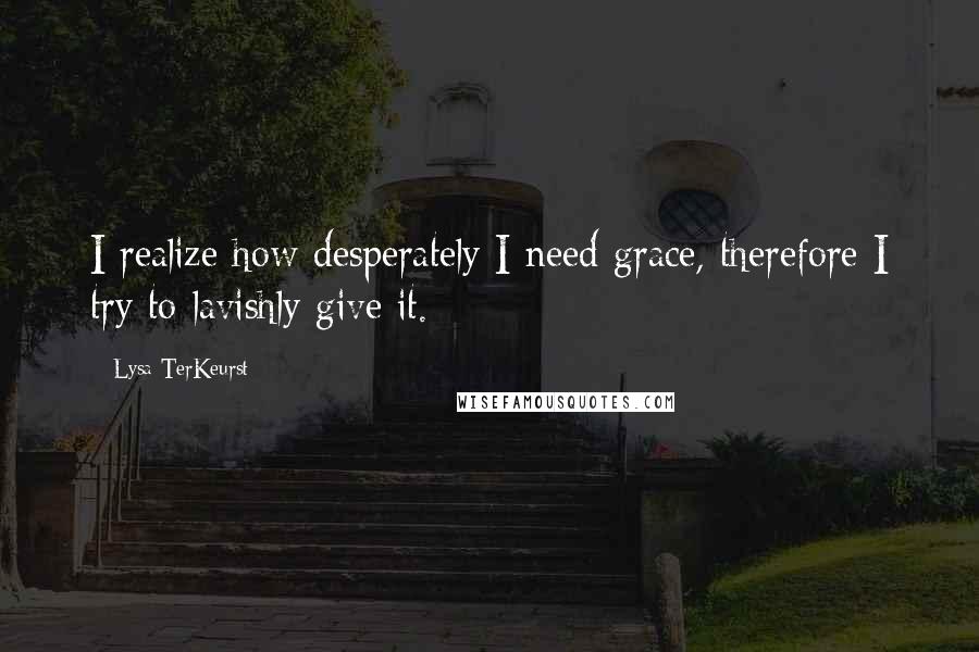 Lysa TerKeurst Quotes: I realize how desperately I need grace, therefore I try to lavishly give it.