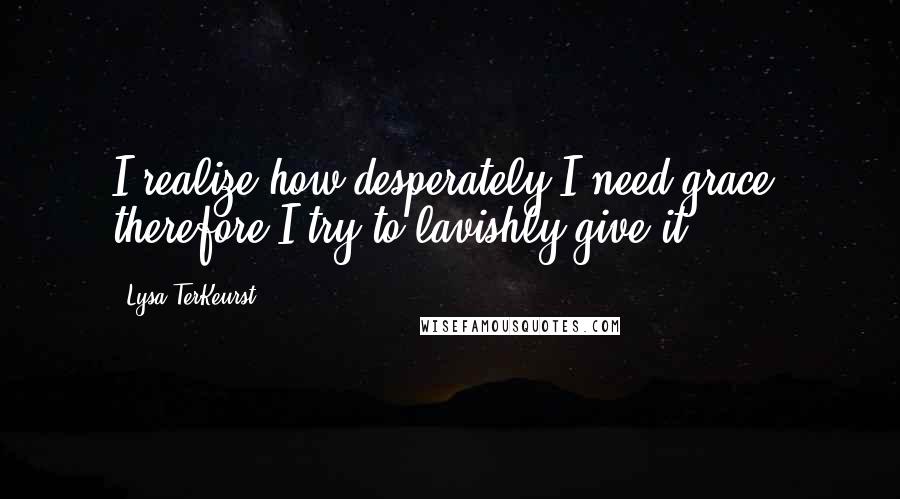 Lysa TerKeurst Quotes: I realize how desperately I need grace, therefore I try to lavishly give it.