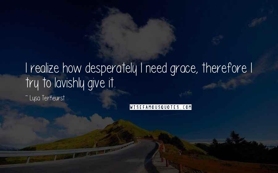 Lysa TerKeurst Quotes: I realize how desperately I need grace, therefore I try to lavishly give it.