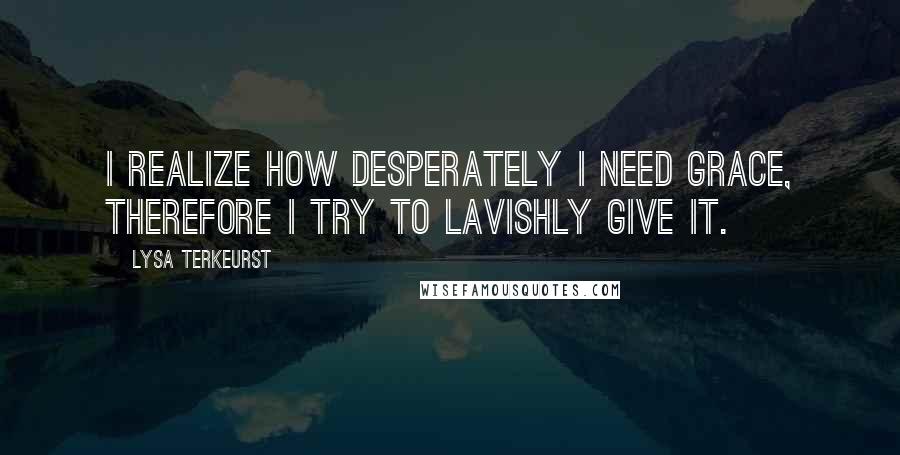 Lysa TerKeurst Quotes: I realize how desperately I need grace, therefore I try to lavishly give it.