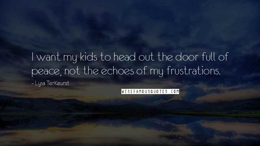 Lysa TerKeurst Quotes: I want my kids to head out the door full of peace, not the echoes of my frustrations.