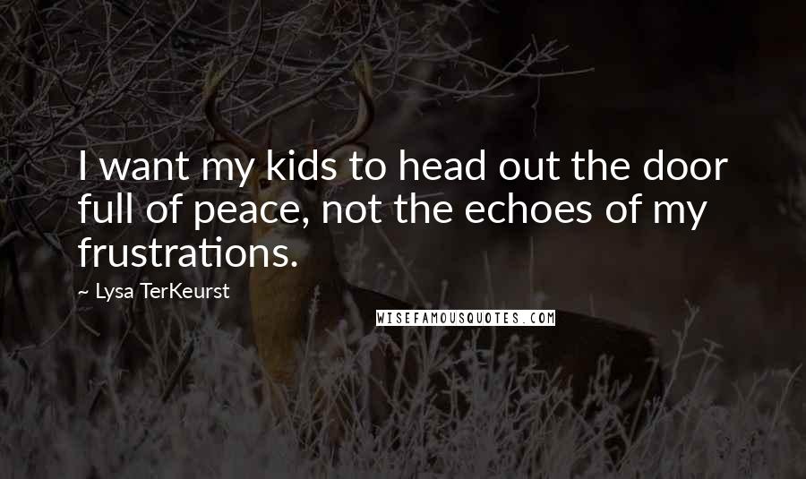 Lysa TerKeurst Quotes: I want my kids to head out the door full of peace, not the echoes of my frustrations.