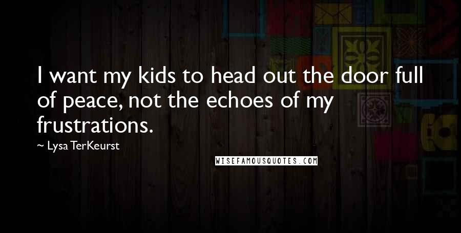 Lysa TerKeurst Quotes: I want my kids to head out the door full of peace, not the echoes of my frustrations.