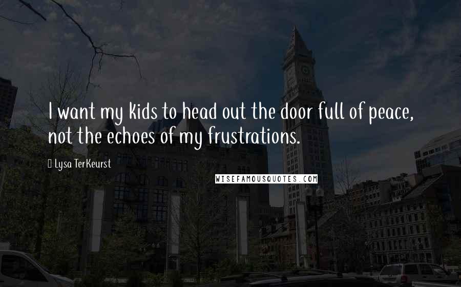 Lysa TerKeurst Quotes: I want my kids to head out the door full of peace, not the echoes of my frustrations.