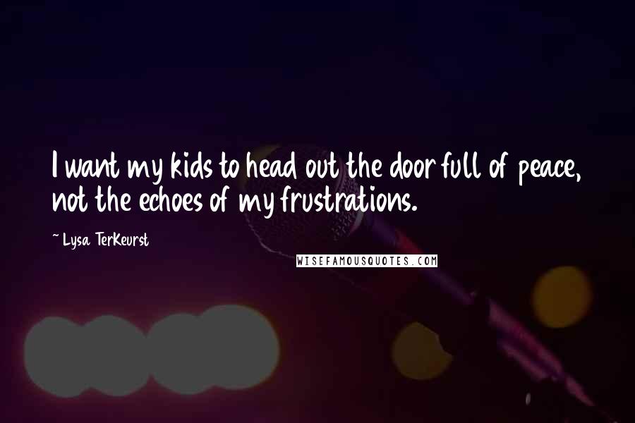 Lysa TerKeurst Quotes: I want my kids to head out the door full of peace, not the echoes of my frustrations.