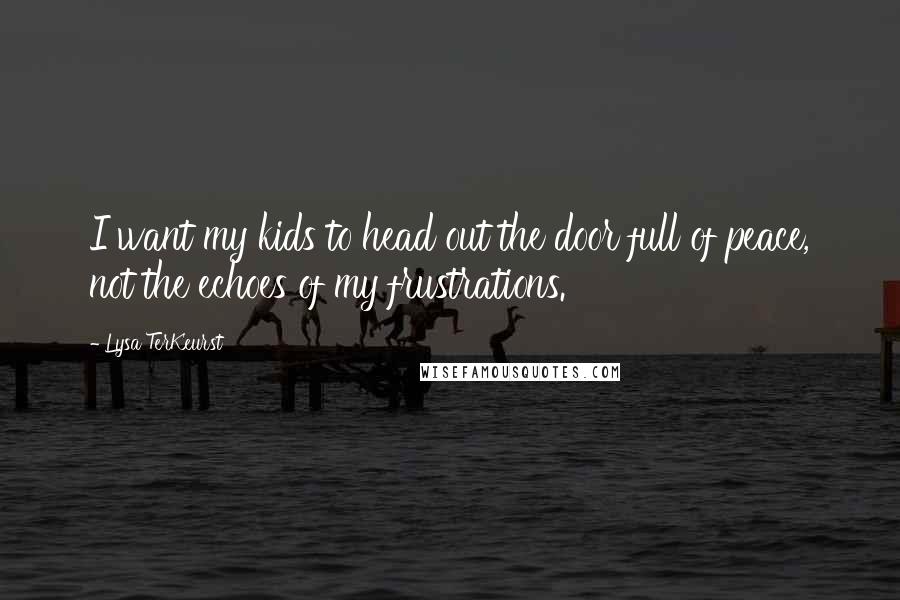 Lysa TerKeurst Quotes: I want my kids to head out the door full of peace, not the echoes of my frustrations.