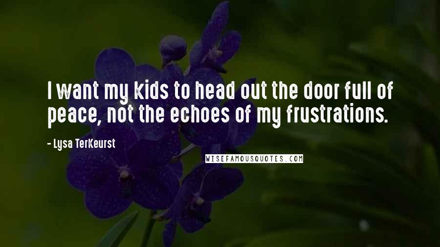 Lysa TerKeurst Quotes: I want my kids to head out the door full of peace, not the echoes of my frustrations.