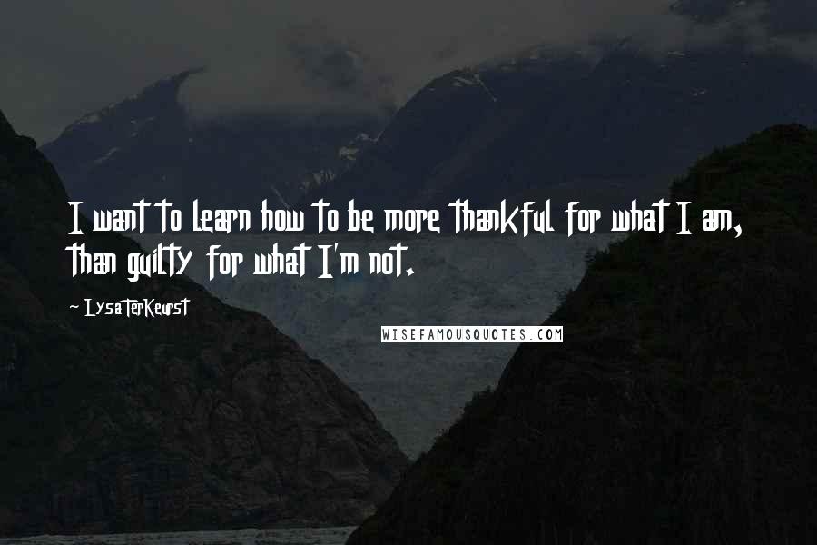 Lysa TerKeurst Quotes: I want to learn how to be more thankful for what I am, than guilty for what I'm not.