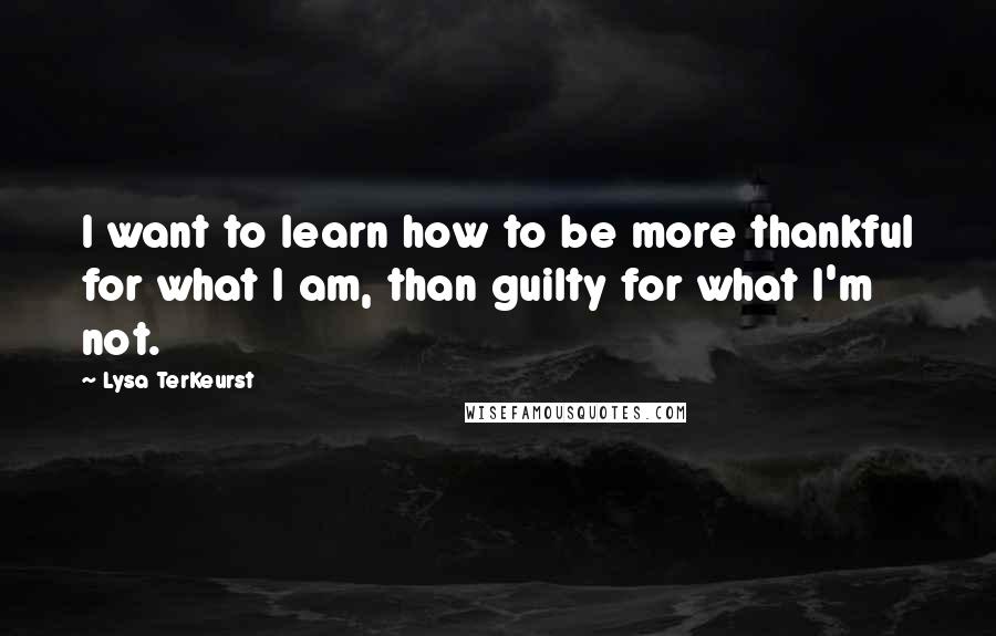 Lysa TerKeurst Quotes: I want to learn how to be more thankful for what I am, than guilty for what I'm not.