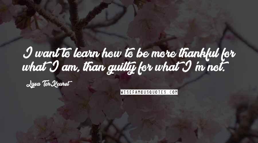 Lysa TerKeurst Quotes: I want to learn how to be more thankful for what I am, than guilty for what I'm not.