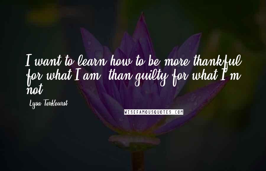 Lysa TerKeurst Quotes: I want to learn how to be more thankful for what I am, than guilty for what I'm not.