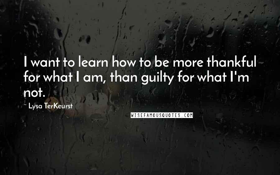 Lysa TerKeurst Quotes: I want to learn how to be more thankful for what I am, than guilty for what I'm not.