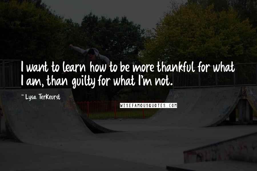 Lysa TerKeurst Quotes: I want to learn how to be more thankful for what I am, than guilty for what I'm not.