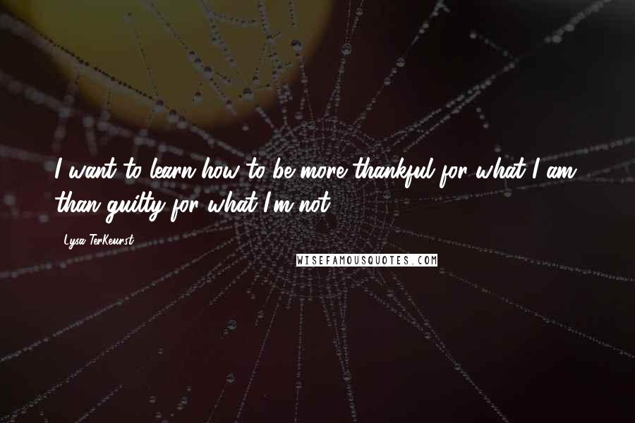 Lysa TerKeurst Quotes: I want to learn how to be more thankful for what I am, than guilty for what I'm not.