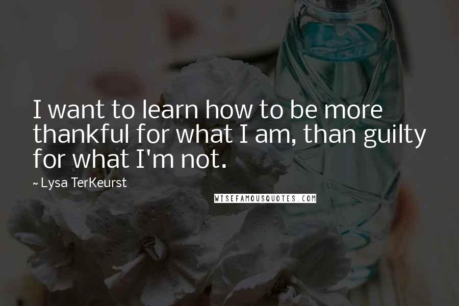 Lysa TerKeurst Quotes: I want to learn how to be more thankful for what I am, than guilty for what I'm not.