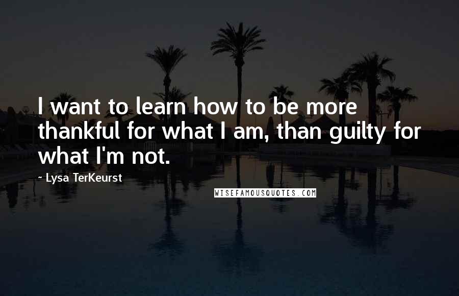 Lysa TerKeurst Quotes: I want to learn how to be more thankful for what I am, than guilty for what I'm not.