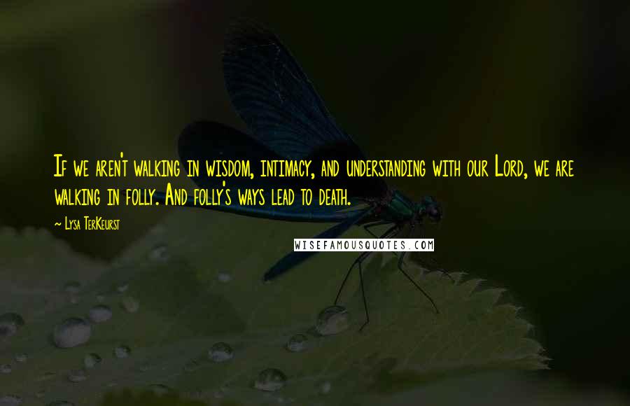 Lysa TerKeurst Quotes: If we aren't walking in wisdom, intimacy, and understanding with our Lord, we are walking in folly. And folly's ways lead to death.